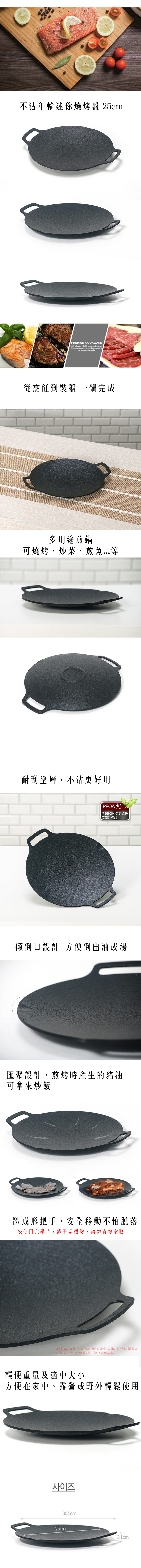 不沾年輪迷你燒烤盤 25cmPREMIUM COOKWARELife is the most valuable investment kitchen artlife time guarantee is the best demonstration of commitment  從烹飪到裝盤 一鍋完成多用途煎鍋可燒烤、炒菜、煎魚耐刮塗層,不沾更好用PFOA 無유해물질이 전혀없는傾倒口設計 方便倒出油或湯匯聚設計,煎烤時產生的豬油可拿來炒飯一體成形把手,安全移動不怕脱落※使用完畢時,鍋子還很燙,請勿直接拿取조리중 또는 조리가 완료된 그리들팬 손잡이는 뜨겁습니다.손잡이를 잡고이동시에는 반드시 주방장갑을 사용하시기 바랍니다.輕便重量及適中大小方便在家中、露營或野外輕鬆使用사이즈25cm30.5cm31cm